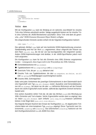  

          
          
          
          
          


       7.8.3.6    dom
       Mit der Konfiguration  kann die Bindung an ein statisches Java-Modell für einzelne
       Teile eines Schemas unterdrückt werden. Salopp ausgedrückt können wir für einzelne Tei-
       le eines Schemas die JAXB-Mechanismen ausschalten. Diese Teile sind dann als generi-
       sche, „rohe“ DOM-Elemente (Document Object Model) verfügbar.
       Die entsprechenden Elemente werden einfach mit der folgenden Konfiguration markiert:

          

       Das optionale Attribut  kann auf eine bestimmte DOM-Implementierung verweisen.
       Standardmäßig wird hier der Wert  angenommen, dieser entspricht den Klassen aus
       dem Paket , die mit der von Sun bereitgestellten JSE mitgeliefert werden.
       Andere DOM-Implementierungen sind denkbar, in der JAXB-Spezifikation jedoch noch
       nicht vorgesehen.
       Die Konfiguration  kann für fast alle Elemente eines XML-Schemas vorgenommen
       werden – vorausgesetzt, diese liegen nicht in der Wurzelebene des XML-Schemas.
          Elementdeklarationen mit 
          Typdeklarationen mit  und 
          Generische Teile, die per deklariert sind
          Einzelne Teile von Typdeklarationen, die über , , 
          oder  zu Modellgruppen zusammengefasst wurden.
          Einzelne XML-Schemapartikel
       Dabei wird jedes Vorkommen des jeweiligen Schemaelements in dem Datenmodell durch
       eine Eigenschaft vom Typ  ersetzt. Ausnahme sind Elementdeklaratio-
       nen mit , bei denen nur die über  definierten Referenzen auf das Element
       durch eine solche Eigenschaft ersetzt werden, während das eigentliche Element normal be-
       handelt wird.
       Eine weitere Ausnahme stellen Teile dar, die über das Attribut  eine Mischung aus
       XML-Elementen und Text erlauben. Solche Eigenschaften werden dann so angelegt, dass
       sie neben  auch einfache -Instanzen aufnehmen
       können, in der Regel dann .
       Das folgende Beispiel illustriert den Einsatz der Konfiguration . Im abgedruckten Teil-
       schema haben wir einen komplexen Typ  angelegt. Dieser Typ besitzt zwei Un-
       terelemente,  und . Das Unterelement  markieren wir mit
       dem Konfigurationselement  als JAXB-freie Zone:




378
 