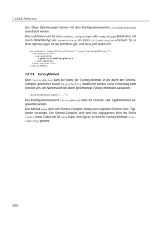  

       den. Diese Optimierungen können mit dem Konfigurationselement 
       unterdrückt werden.
       Hierzu definieren wir für eine -, - oder -Deklaration mit
       einem Binärdatentyp wie  ein leeres -Element. So es
       denn Optimierungen für das betroffene gab, sind diese jetzt deaktiviert.

          
          
          
          
          
          
          


       7.8.3.8    factoryMethod
       Über  kann der Name der Factory-Methode in der durch den Schema-
       Compiler generierten Klasse  modifiziert werden. Diese Einstellung kann
       sinnvoll sein, um Namenskonflikte durch gleichnamige Factory-Methoden aufzulösen.

          

       Das Konfigurationselement  kann für Element- und Typdefinitionen an-
       gewendet werden.
       Das Attribut  wird vom Schema-Compiler analog zum originalen Element- bzw. Typ-
       namen verwendet. Der Schema-Compiler stellt dem hier angegebenen Wert das Präfix
        voran. Geben wir für  bspw. meinTyp an, so wird die Factory-Methode 
        genannt.




380
 