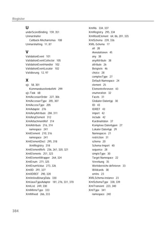 Register

           U                                       XmlNs 334, 337
           underScoreBinding 159, 351              XmlRegistry 295, 334
           Unmarshaller                            XmlRootElement 64, 86, 201, 335
             Callback-Mechanismus 108              XmlSchema 239, 336
           Unmarshalling 11, 87                    XML-Schema 17
                                                     all 28
           V                                         Annotationen 45
           ValidationEvent 101                       any 38
           ValidationEventCollector 105              anyAttribute 38
           ValidationEventHandler 102                attribute 26
           ValidationEventLocator 102                Beispiele 46
           Validierung 12, 97                        choice 28
                                                     complexType 27
           X                                         Default-Namespace 24
           xjc 58, 301                               element 25
              Kommandozeilenbefehl 299               Elementreferenzen 43
           xjc-Task 68                               enumeration 32
           XmlAccessorOrder 227, 306                 Facets 31
           XmlAccessorType 205, 307                  Globaler Datentyp 30
           XmlAccessType 205                         ID 43
           XmlAdapter 276                            IDREF 43
           XmlAnyAttribute 284, 311                  import 42
           XmlAnyElement 312                         include 42
           XmlAttachmentRef 314                      Kardinalitäten 37
           XmlAttribute 216, 314                     Komplexe Datentypen 27
              namespace 241                          Lokaler Datentyp 29
           XmlElement 210, 316                       Namespaces 21
              namespace 241                          restriction 31
           XmlElementDecl 295, 318                   schema 20
              XmlRegistry 318                        Schema-Import 40
           XmlElementRefs 236, 261, 320, 321         sequence 28
           XmlElements 251, 323                      simpleType 30
           XmlElementWrapper 264, 324                Target-Namespace 22
           XmlEnum 271, 325                          Vererbung 35
           XmlEnumValue 273, 326                     Wertebereiche definieren 33
           XmlID 291, 327                            Wildcards 38
           XmlIDREF 290, 328                         xmlns 23
           XmlInlineBinaryData 330                 XMLSchema-instance 23
           XmlJavaTypeAdapter 181, 276, 331, 370   XmlSchemaType 338, 339
           XmlList 249, 330                        XmlTransient 223, 340
           XmlMimeType 333                         XmlType 341
           XmlMixed 266, 333                         namespace 240




384
 