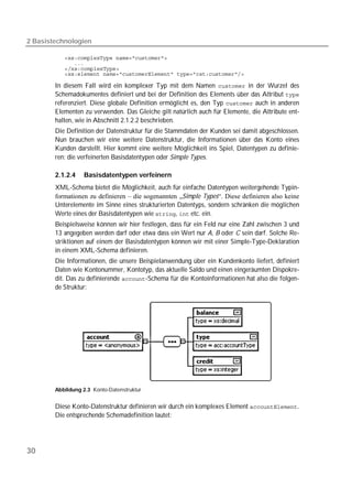 2 Basistechnologien

           
           
           
           

        In diesem Fall wird ein komplexer Typ mit dem Namen  in der Wurzel des
        Schemadokumentes definiert und bei der Definition des Elements über das Attribut 
        referenziert. Diese globale Definition ermöglicht es, den Typ  auch in anderen
        Elementen zu verwenden. Das Gleiche gilt natürlich auch für Elemente, die Attribute ent-
        halten, wie in Abschnitt 2.1.2.2 beschrieben.
        Die Definition der Datenstruktur für die Stammdaten der Kunden sei damit abgeschlossen.
        Nun brauchen wir eine weitere Datenstruktur, die Informationen über das Konto eines
        Kunden darstellt. Hier kommt eine weitere Möglichkeit ins Spiel, Datentypen zu definie-
        ren: die verfeinerten Basisdatentypen oder Simple Types.

        2.1.2.4    Basisdatentypen verfeinern
        XML-Schema bietet die Möglichkeit, auch für einfache Datentypen weitergehende Typin-
        formationen zu definieren – die sogenannten „Simple Types“. Diese definieren also keine
        Unterelemente im Sinne eines strukturierten Datentyps, sondern schränken die möglichen
        Werte eines der Basisdatentypen wie ,  etc. ein.
        Beispielsweise können wir hier festlegen, dass für ein Feld nur eine Zahl zwischen 3 und
        13 angegeben werden darf oder etwa dass ein Wert nur A, B oder C sein darf. Solche Re-
        striktionen auf einem der Basisdatentypen können wir mit einer Simple-Type-Deklaration
        in einem XML-Schema definieren.
        Die Informationen, die unsere Beispielanwendung über ein Kundenkonto liefert, definiert
        Daten wie Kontonummer, Kontotyp, das aktuelle Saldo und einen eingeräumten Dispokre-
        dit. Das zu definierende -Schema für die Kontoinformationen hat also die folgen-
        de Struktur:




        Abbildung 2.3 Konto-Datenstruktur


        Diese Konto-Datenstruktur definieren wir durch ein komplexes Element .
        Die entsprechende Schemadefinition lautet:




30
 