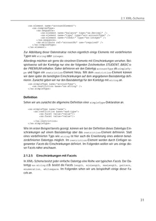 2.1 XML-Schema

   
   
   
   
   
   
   
   
   
   

Zur Abbildung dieser Datenstruktur reichen eigentlich einige Elemente mit vordefinierten
Typen wie  oder .
Allerdings möchten wir gerne die einzelnen Elemente mit Einschränkungen versehen. Bei-
spielsweise soll der Kontotyp nur eine der folgenden Zeichenketten STUDENT, BASIC o-
                                                                               T




der PREMIUM enthalten. Daher definieren wir den Datentyp  als 
 und fügen ein -Element hinzu. Mit dem -Element können
wir dann später die benötigten Einschränkungen auf dem angegebenen Basisdatentyp defi-
nieren. Zunächst geben wir nur den Basisdatentyp für den Kontotyp mit  an.
   
   
   


Definition
Sehen wir uns zunächst die allgemeine Definition einer -Deklaration an.

   
   
   
   
   
   
   

Wie im ersten Beispiel bereits gezeigt, können wir bei der Definition dieses Datentyps Ein-
schränkungen auf einem Basisdatentyp über das -Element definieren. Statt
eines vordefinierten Typs wie  ist hier auch die Erweiterung eines anderen benut-
zerdefinierten Datentyps möglich. Im -Element werden durch Einfügen so-
genannter Facets die Einschränkungen definiert. Im Folgenden wollen wir uns einige die-
ser Facets näher anschauen.

2.1.2.5   Einschränkungen mit Facets
In XML-Schema besitzt jeder einfache Datentyp eine Reihe von typischen Facets. Der Da-
tentyp  z.B. besitzt die Facets 
 . Im Folgenden sehen wir uns beispielhaft einige dieser Fa-
cets an.




                                                                                              31
 