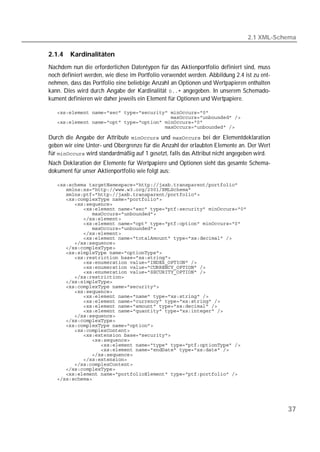 2.1 XML-Schema

2.1.4   Kardinalitäten
Nachdem nun die erforderlichen Datentypen für das Aktienportfolio definiert sind, muss
noch definiert werden, wie diese im Portfolio verwendet werden. Abbildung 2.4 ist zu ent-
nehmen, dass das Portfolio eine beliebige Anzahl an Optionen und Wertpapieren enthalten
kann. Dies wird durch Angabe der Kardinalität  angegeben. In unserem Schemado-
kument definieren wir daher jeweils ein Element für Optionen und Wertpapiere.

   
   
   
   

Durch die Angabe der Attribute  und  bei der Elementdeklaration
geben wir eine Unter- und Obergrenze für die Anzahl der erlaubten Elemente an. Der Wert
für  wird standardmäßig auf 1 gesetzt, falls das Attribut nicht angegeben wird.
Nach Deklaration der Elemente für Wertpapiere und Optionen sieht das gesamte Schema-
dokument für unser Aktienportfolio wie folgt aus:

   
   
   
   
   
   
   
   
   
   
   
   
   
   
   
   
   
   
   
   
   
   
   
   
   
   
   
   
   
   
   
   
   
   
   
   
   
   
   
   
   




                                                                                            37
 