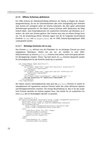 2 Basistechnologien

        2.1.5     Offene Schemas definieren
        Ein XML-Schema als Datenbeschreibung definieren wir häufig zu Beginn der Anwen-
        dungsentwicklung. Da wir als Schemaentwickler aber nicht zwangsläufig auch Hellseher
        sind, können wir unmöglich sofort ein Schema entwickeln, das allen später auftretenden
        Anforderungen gewachsen ist. Der Nutzer unseres Schemas sollte idealerweise die Mög-
        lichkeit haben, seine Instanzdokumente mit zusätzlichen Elementen und Attributen zu er-
        weitern, die nicht zum Schema gehören. Das Schema muss also ein offenes Design besit-
        zen. Für die Entwicklung offener Schemas eignen sich die im Folgenden beschriebenen
        Elemente  und , die im XML-Schema-Sprachgebrauch Wild-
        cards genannt werden.

        2.1.5.1    Beliebige Elemente mit xs:any
        Das Element  definiert eine Art Platzhalter für ein beliebiges Element aus einem
        angegebenen Namespace. Stellen wir uns vor, wir möchten in einer XML-
        Dokumentinstanz zu unserem -Schema einen dritten, noch nicht genau definier-
        ten Wertpapiertyp erlauben. Dieser Typ kann durch ein -Element dargestellt werden.
        Im Schemadokument für das Portfolio würde das so aussehen.

           
           
           
           
           
           
           
           
           
                 
           
           

        Der Nutzer unseres Schemadokuments kann jetzt das -Element in seinem In-
        stanzdokument mit irgendeinem weiteren Element neben den schon definierten Options-
        und Wertpapierelementen erweitern. Die einzige Beschränkung ist, dass er für das zusätz-
        liche Element ebenfalls ein Schema angeben muss. Das könnte für ein zusätzliches Ele-
        ment , das ein Rentenpapier darstellt, so aussehen.

           
           
           
           
           
           
           
           
           
           
           
           
           
           
           
           




38
 