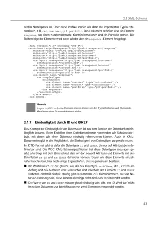 2.1 XML-Schema

tierten Namespaces an. Über diese Präfixe können wir dann die importierten Typen refe-
renzieren, z.B. , . Das Dokument definiert also ein Element
, das einen Kundendatensatz, Kontoinformationen und ein Portfolio enthält. Die
Reihenfolge der Elemente wird dabei wieder über ein Element festgelegt.

   
   
   
   
   
   
   
   
   
   
   
   
   
   
   
   
   
   
   
   
   
   


          Hinweis
          - und -Elemente müssen immer vor den Typdefinitionen und Elementde-
          klarationen eines Schemadokuments stehen.



2.1.7   Eindeutigkeit durch ID und IDREF
Das Konzept der Eindeutigkeit von Datensätzen ist aus dem Bereich der Datenbanken hin-
länglich bekannt. Beim Erstellen eines Datenbankschemas verwenden wir Schlüsselattri-
bute, mit denen wir einen Datensatz eindeutig referenzieren können. Auch in XML-
Dokumenten gibt es die Möglichkeit, die Eindeutigkeit von Datensätzen zu gewährleisten.
Im DTD-Format gibt es dafür die Datentypen  und , die nur auf Attributebene de-
finierbar sind. Die W3C XML-Schemaspezifikation hat diese Datentypen sozusagen ge-
erbt, allerdings mit dem Unterschied, dass wir dort sowohl Attribute und Elemente mit den
Datentypen  und  definieren können. Bevor wir diese Elemente einzeln
näher beschreiben, hier noch einige Eigenschaften, die sie gemeinsam besitzen:
   Ihr Wertebereich ist der gleiche wie der des Datentyps , d.h., Ziffern am
   Anfang und das Auftreten von Leerzeichen sind innerhalb der Elemente  und 
   verboten. Nachteil hierbei: Häufig gibt es Nummern, z.B. Kontonummern, die von Na-
   tur aus eindeutig sind, diese können allerdings nicht direkt als  verwendet werden.
   Die Werte von  und  müssen global eindeutig sein, d.h., ein ID-Wert darf nicht
   im selben Dokument zur Identifikation von zwei Elementen verwendet werden.




                                                                                             43
 