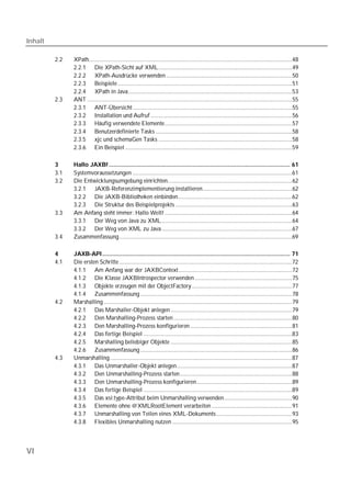 Inhalt

         2.2   XPath......................................................................................................................................48
               2.2.1 Die XPath-Sicht auf XML........................................................................................49
               2.2.2 XPath-Ausdrücke verwenden ...................................................................................50
               2.2.3 Beispiele ...................................................................................................................51
               2.2.4 XPath in Java............................................................................................................53
         2.3   ANT .......................................................................................................................................55
               2.3.1 ANT-Übersicht .........................................................................................................55
               2.3.2 Installation und Aufruf .............................................................................................56
               2.3.3 Häufig verwendete Elemente....................................................................................57
               2.3.4 Benutzerdefinierte Tasks ..........................................................................................58
               2.3.5 xjc und schemaGen Tasks ........................................................................................58
               2.3.6 Ein Beispiel ..............................................................................................................59

         3     Hallo JAXB! ............................................................................................................ 61
         3.1   Systemvoraussetzungen .........................................................................................................61
         3.2   Die Entwicklungsumgebung einrichten..................................................................................62
               3.2.1 JAXB-Referenzimplementierung installieren...........................................................62
               3.2.2 Die JAXB-Bibliotheken einbinden...........................................................................62
               3.2.3 Die Struktur des Beispielprojekts .............................................................................63
         3.3   Am Anfang steht immer: Hallo Welt! ....................................................................................64
               3.3.1 Der Weg von Java zu XML ......................................................................................64
               3.3.2 Der Weg von XML zu Java ......................................................................................67
         3.4   Zusammenfassung..................................................................................................................69

         4     JAXB-API ................................................................................................................ 71
         4.1   Die ersten Schritte ..................................................................................................................72
               4.1.1 Am Anfang war der JAXBContext...........................................................................72
               4.1.2 Die Klasse JAXBIntrospector verwenden ................................................................75
               4.1.3 Objekte erzeugen mit der ObjectFactory ..................................................................77
               4.1.4 Zusammenfassung ....................................................................................................78
         4.2   Marshalling ............................................................................................................................79
               4.2.1 Das Marshaller-Objekt anlegen ................................................................................79
               4.2.2 Den Marshalling-Prozess starten ..............................................................................80
               4.2.3 Den Marshalling-Prozess konfigurieren ...................................................................81
               4.2.4 Das fertige Beispiel ..................................................................................................83
               4.2.5 Marshalling beliebiger Objekte ................................................................................85
               4.2.6 Zusammenfassung ....................................................................................................86
         4.3   Unmarshalling ........................................................................................................................87
               4.3.1 Das Unmarshaller-Objekt anlegen............................................................................87
               4.3.2 Den Unmarshalling-Prozess starten..........................................................................88
               4.3.3 Den Unmarshalling-Prozess konfigurieren...............................................................89
               4.3.4 Das fertige Beispiel ..................................................................................................89
               4.3.5 Das xsi:type-Attribut beim Unmarshalling verwenden.............................................90
               4.3.6 Elemente ohne @XMLRootElement verarbeiten .....................................................91
               4.3.7 Unmarshalling von Teilen eines XML-Dokuments ..................................................93
               4.3.8 Flexibles Unmarshalling nutzen ...............................................................................95




VI
 