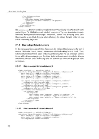 2 Basistechnologien

           
           
           
           
           
           
           
           

        Das -Element werden wir später bei der Verwendung von JAXB noch häufi-
        ger benötigen. Für JAXB können wir nämlich im -Tag einer Annotation benutzer-
        definierte Konfigurationseinstellungen vornehmen, welche die Bindung eines Java-
        Datenmodells an ein XML-Schema näher definieren. Im obigen Beispiel ist bereits eine
        solche Einstellung dargestellt.

        2.1.9     Das fertige Beispielschema
        In den vorangegangenen Abschnitten haben wir alle nötigen Datenstrukturen für den in
        unseren Beispielen immer wieder verwendeten Online-Banking-Service durch XML-
        Schemadokumente definiert. Dabei sind wir ausführlich auf die für uns wichtigen Elemen-
        te von XML-Schema eingegangen. An dieser Stelle wollen wir noch einmal alle Schema-
        dokumente auflisten. Diese Auflistung wird uns während der restlichen Kapitel als Refe-
        renz dienen.

        2.1.9.1    Das response-Schemadokument

           
           
           
           
           
           
           
           
           
           
           
           
           
           
           
           
           
           
           
           
           
           


        2.1.9.2    Das customer-Schemadokument

           
           
           
           
           




46
 