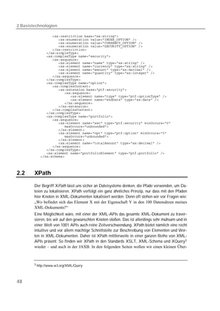 2 Basistechnologien

           
           
           
           
           
           
           
           
           
           
           
           
           
           
           
           
           
           
           
           
           
           
           
           
           
           
           
           
           
           
           
           
           
           
           
           
           




2.2     XPath

        Der Begriff XPath lässt uns sicher an Dateisysteme denken, die Pfade verwenden, um Da-
        teien zu lokalisieren. XPath verfolgt ein ganz ähnliches Prinzip, nur dass mit den Pfaden
        hier Knoten in XML-Dokumenten lokalisiert werden. Denn oft stehen wir vor Fragen wie:
        „Wo befindet sich das Element X mit der Eigenschaft Y in den 100 Datensätzen meines
        XML-Dokuments?“
        Eine Möglichkeit wäre, mit einer der XML-APIs das gesamte XML-Dokument zu traver-
        sieren, bis wir auf den gewünschten Knoten stoßen. Das ist allerdings sehr mühsam und in
        einer Welt von 1001 APIs auch reine Zeitverschwendung. XPath bietet nämlich eine recht
        intuitive und vor allem mächtige Schnittstelle zur Beschreibung von Elementen und Wer-
        ten in XML-Dokumenten. Daher ist XPath mittlerweile in einer ganzen Reihe von XML-
        APIs präsent. So finden wir XPath in den Standards XSLT, XML-Schema und XQuery 5
        wieder – und auch in der JAXB. In den folgenden Seiten wollen wir einen kleinen Über-



        5 http://www.w3.org/XML/Query




48
 