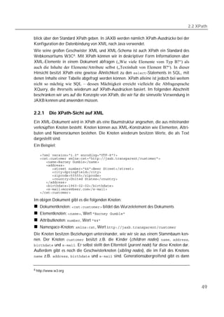 2.2 XPath

blick über den Standard XPath geben. In JAXB werden nämlich XPath-Ausdrücke bei der
Konfiguration der Datenbindung von XML nach Java verwendet.
Wie seine großen Geschwister XML und XML-Schema ist auch XPath ein Standard des
Webkonsortiums W3C 6 . Mit XPath können wir in deskriptiver Form Informationen über
XML-Elemente in einem Dokument abfragen („Wie viele Elemente vom Typ B?“) als
auch die Inhalte der Elemente/Attribute selbst („Textinhalt von Element B?“). In dieser
Hinsicht besitzt XPath eine gewisse Ähnlichkeit zu den -Statements in SQL, mit
denen Inhalte einer Tabelle abgefragt werden können. XPath alleine ist jedoch bei weitem
nicht so mächtig wie SQL – dessen Mächtigkeit erreicht vielleicht die Abfragesprache
XQuery, die ihrerseits wiederum auf XPath-Ausdrücken basiert. Im folgenden Abschnitt
beschränken wir uns auf die Konzepte von XPath, die wir für die sinnvolle Verwendung in
JAXB kennen und anwenden müssen.

2.2.1    Die XPath-Sicht auf XML
Ein XML-Dokument wird in XPath als eine Baumstruktur angesehen, die aus miteinander
verknüpften Knoten besteht. Knoten können aus XML-Konstrukten wie Elementen, Attri-
buten und Namensräumen bestehen. Die Knoten wiederum besitzen Werte, die als Text
dargestellt sind.
Ein Beispiel:

   
   
   
   
   
   
   
   
   
   
   
   

Im obigen Dokument gibt es die folgenden Knoten:
   Dokumentknoten:  bildet das Wurzelelement des Dokuments
   Elementknoten: , Wert 
   Attributknoten: , Wert 
   Namespace-Knoten: , Wert 
Die Knoten besitzen Beziehungen untereinander, wie wir sie aus einem Stammbaum ken-
nen. Der Knoten  besitzt z.B. die Kinder (children nodes) , ,
 und . Er selbst stellt den Elternteil (parent node) für diese Knoten dar.
Außerdem gibt es noch die Geschwisterknoten (sibling nodes), die im Fall des Knotens
 z.B. ,  und  sind. Generationsübergreifend gibt es dann


6 http://www.w3.org




                                                                                              49
 