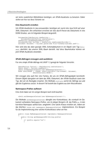 2 Basistechnologien

        wir keine zusätzlichen Bibliotheken benötigen, um XPath-Ausdrücke zu benutzen. Daher
        stellen wir hier nur diese Variante vor.

        Eine Baumsicht erstellen
        Um XPath-Ausdrücke in Java anzuwenden, benötigen wir zuerst eine Java-Sicht auf unser
        XML-Dokument. Am einfachsten erreichen wir dies durch Parsen des Dokuments in eine
        DOM-Struktur, wie im folgenden Beispiel dargestellt.

           
           
           
           
           

        Hier wird also das oben gezeigte XML-Schemadokument in ein Objekt vom Typ 
         überführt, das unseren XML-Baum darstellt. Auf diese Baumstruktur können wir
        jetzt XPath-Ausdrücke anwenden.


        XPath-Abfragen erzeugen und ausführen
        Für eine simple XPath-Abfrage mit JAXP 1.3 genügt der folgende Vierzeiler.

           
           
           
           
           

        Wir erzeugen also auch hier eine Factory, die uns ein XPath-Abfrageobjekt bereitstellt.
        Diesem Objekt übergeben wir dann das XML-Dokument, den XPath-Ausdruck sowie den
        Typ, den wir als Rückgabe erwarten. Die Methode  wertet die Abfrage aus und
        gibt die Ergebnisse zurück. In diesem Fall besteht das Ergebnis aus dem Wurzelknoten.

        Namespace-Präfixe auflösen
        Eine Zeile haben wir im vorigen Beispiel noch nicht beachtet.

           

        Die Methode  übergibt eine Kontextklasse, die eventuell im Do-
        kument vorhandene Namespace-Präfixe, wie im obigen Beispiel z.B. das Präfix , in den
        korrekten Namespace auflöst bzw. umgekehrt. Eine solche Klasse erstellen wir, indem wir
        das Interface  implementieren. Ein Beispiel
        für die Implementierung einer solchen Kontextklasse sehen wir hier.

           
           
           
           
           
           



54
 