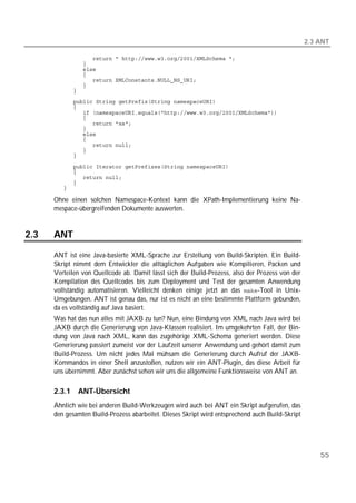 2.3 ANT

         
         
         
         
         
         
         
         
         
         
         
         
         
         
         
         
         
         

         
         
         
         
         

      Ohne einen solchen Namespace-Kontext kann die XPath-Implementierung keine Na-
      mespace-übergreifenden Dokumente auswerten.


2.3   ANT

      ANT ist eine Java-basierte XML-Sprache zur Erstellung von Build-Skripten. Ein Build-
      Skript nimmt dem Entwickler die alltäglichen Aufgaben wie Kompilieren, Packen und
      Verteilen von Quellcode ab. Damit lässt sich der Build-Prozess, also der Prozess von der
      Kompilation des Quellcodes bis zum Deployment und Test der gesamten Anwendung
      vollständig automatisieren. Vielleicht denken einige jetzt an das -Tool in Unix-
      Umgebungen. ANT ist genau das, nur ist es nicht an eine bestimmte Plattform gebunden,
      da es vollständig auf Java basiert.
      Was hat das nun alles mit JAXB zu tun? Nun, eine Bindung von XML nach Java wird bei
      JAXB durch die Generierung von Java-Klassen realisiert. Im umgekehrten Fall, der Bin-
      dung von Java nach XML, kann das zugehörige XML-Schema generiert werden. Diese
      Generierung passiert zumeist vor der Laufzeit unserer Anwendung und gehört damit zum
      Build-Prozess. Um nicht jedes Mal mühsam die Generierung durch Aufruf der JAXB-
      Kommandos in einer Shell anzustoßen, nutzen wir ein ANT-Plugin, das diese Arbeit für
      uns übernimmt. Aber zunächst sehen wir uns die allgemeine Funktionsweise von ANT an.


      2.3.1   ANT-Übersicht
      Ähnlich wie bei anderen Build-Werkzeugen wird auch bei ANT ein Skript aufgerufen, das
      den gesamten Build-Prozess abarbeitet. Dieses Skript wird entsprechend auch Build-Skript




                                                                                                     55
 