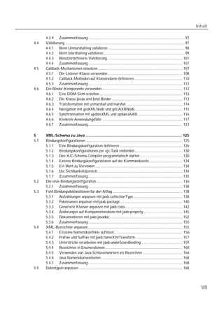 Inhalt

      4.3.9 Zusammenfassung ................................................................................................... 97
4.4   Validierung............................................................................................................................ 97
      4.4.1 Beim Unmarshalling validieren ............................................................................... 98
      4.4.2 Beim Marshalling validieren.................................................................................... 99
      4.4.3 Benutzerdefinierte Validierung.............................................................................. 101
      4.4.4 Zusammenfassung ................................................................................................. 107
4.5   Callback-Mechanismen einsetzen ....................................................................................... 107
      4.5.1 Die Listener-Klasse verwenden ............................................................................. 108
      4.5.2 Callback-Methoden auf Klassenebene definieren.................................................. 110
      4.5.3 Zusammenfassung ................................................................................................. 112
4.6   Die Binder-Komponente verwenden ................................................................................... 112
      4.6.1 Eine DOM-Sicht erstellen...................................................................................... 113
      4.6.2 Die Klasse javax.xml.bind.Binder ......................................................................... 113
      4.6.3 Transformation mit unmarshal und marshal .......................................................... 114
      4.6.4 Navigation mit getXMLNode und getJAXBNode................................................. 115
      4.6.5 Synchronisation mit updateXML und updateJAXB .............................................. 116
      4.6.6 Konkrete Anwendungsfälle ................................................................................... 117
      4.6.7 Zusammenfassung ................................................................................................. 123

5     XML-Schema zu Java .......................................................................................... 125
5.1   Bindungskonfigurationen .................................................................................................... 125
      5.1.1 Eine Bindungskonfiguration definieren ................................................................. 126
      5.1.2 Bindungskonfigurationen per xjc-Task einbinden ................................................. 130
      5.1.3 Den XJC-Schema-Compiler programmatisch starten ............................................ 130
      5.1.4 Externe Bindungskonfigurationen auf der Kommandozeile .................................. 134
      5.1.5 Ein Wort zu Versionen .......................................................................................... 134
      5.1.6 Der Sichtbarkeitsbereich........................................................................................ 134
      5.1.7 Zusammenfassung ................................................................................................. 135
5.2   Die erste Bindungskonfiguration......................................................................................... 136
      5.2.1 Zusammenfassung ................................................................................................. 138
5.3   Fünf Bindungsdeklarationen für den Alltag ........................................................................ 138
      5.3.1 Aufzählungen anpassen mit jaxb:collectionType................................................... 138
      5.3.2 Paketnamen anpassen mit jaxb:package ................................................................ 140
      5.3.3 Generierte Klassen anpassen mit jaxb:class........................................................... 142
      5.3.4 Änderungen auf Komponentenebene mit jaxb:property ........................................ 145
      5.3.5 Dokumentieren mit jaxb:javadoc ........................................................................... 152
      5.3.6 Zusammenfassung ................................................................................................. 155
5.4   XML-Bezeichner anpassen.................................................................................................. 155
      5.4.1 Einzelne Namenskonflikte auflösen....................................................................... 156
      5.4.2 Präfixe und Suffixe mit jaxb:nameXmlTransform................................................. 157
      5.4.3 Unterstriche verarbeiten mit jaxb:underScoreBinding........................................... 159
      5.4.4 Bezeichner in Enumerationen ................................................................................ 160
      5.4.5 Verwenden von Java-Schlüsselwörtern als Bezeichner ......................................... 166
      5.4.6 Java-Namenskonventionen .................................................................................... 168
      5.4.7 Zusammenfassung ................................................................................................. 168
5.5   Datentypen anpassen ........................................................................................................... 168




                                                                                                                                                     VII
 