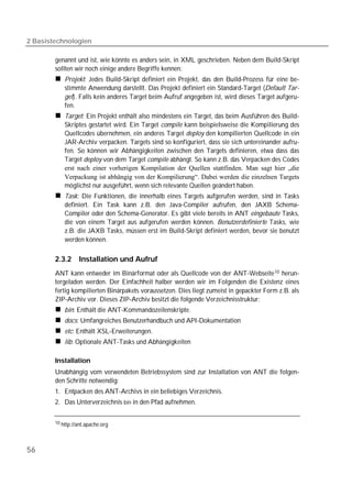 2 Basistechnologien

        genannt und ist, wie könnte es anders sein, in XML geschrieben. Neben dem Build-Skript
        sollten wir noch einige andere Begriffe kennen:
            Projekt: Jedes Build-Skript definiert ein Projekt, das den Build-Prozess für eine be-
            stimmte Anwendung darstellt. Das Projekt definiert ein Standard-Target (Default Tar-
            get). Falls kein anderes Target beim Aufruf angegeben ist, wird dieses Target aufgeru-
            fen.
            Target: Ein Projekt enthält also mindestens ein Target, das beim Ausführen des Build-
            Skriptes gestartet wird. Ein Target compile kann beispielsweise die Kompilierung des
            Quellcodes übernehmen, ein anderes Target deploy den kompilierten Quellcode in ein
            JAR-Archiv verpacken. Targets sind so konfiguriert, dass sie sich untereinander aufru-
            fen. So können wir Abhängigkeiten zwischen den Targets definieren, etwa dass das
            Target deploy von dem Target compile abhängt. So kann z.B. das Verpacken des Codes
            erst nach einer vorherigen Kompilation der Quellen stattfinden. Man sagt hier „die
            Verpackung ist abhängig von der Kompilierung“. Dabei werden die einzelnen Targets
            möglichst nur ausgeführt, wenn sich relevante Quellen geändert haben.
            Task: Die Funktionen, die innerhalb eines Targets aufgerufen werden, sind in Tasks
            definiert. Ein Task kann z.B. den Java-Compiler aufrufen, den JAXB Schema-
            Compiler oder den Schema-Generator. Es gibt viele bereits in ANT eingebaute Tasks,
            die von einem Target aus aufgerufen werden können. Benutzerdefinierte Tasks, wie
            z.B. die JAXB Tasks, müssen erst im Build-Skript definiert werden, bevor sie benutzt
            werden können.

        2.3.2     Installation und Aufruf
        ANT kann entweder im Binärformat oder als Quellcode von der ANT-Webseite 10 herun-
        tergeladen werden. Der Einfachheit halber werden wir im Folgenden die Existenz eines
        fertig kompilierten Binärpakets voraussetzen. Dies liegt zumeist in gepackter Form z.B. als
        ZIP-Archiv vor. Dieses ZIP-Archiv besitzt die folgende Verzeichnisstruktur:
            bin: Enthält die ANT-Kommandozeilenskripte.
            docs: Umfangreiches Benutzerhandbuch und API-Dokumentation
            etc: Enthält XSL-Erweiterungen.
            lib: Optionale ANT-Tasks und Abhängigkeiten

        Installation
        Unabhängig vom verwendeten Betriebssystem sind zur Installation von ANT die folgen-
        den Schritte notwendig:
        1. Entpacken des ANT-Archivs in ein beliebiges Verzeichnis.
        2. Das Unterverzeichnis bin in den Pfad aufnehmen.


        10 http://ant.apache.org




56
 