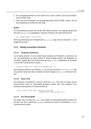 2.3 ANT

3. Eine Umgebungsvariable mit dem Namen ANT_HOME erstellen, die auf das Installati-
   onsverzeichnis zeigt.
4. Falls noch nicht vorhanden, eine Umgebungsvariable JAVA_HOME erstellen, die auf
   das Installationsverzeichnis des JDK zeigt.

Aufruf
Per Kommandozeile können wir nun den ANT-Befehl aufrufen. Die folgende Syntax führt
das unter [] angegebene Target des Projekts in der Datei build.xml aus.

   

Wenn das Build-Skript den Standardnamen  trägt, kann der Parameter  auch
weggelassen werden.

2.3.3     Häufig verwendete Elemente

2.3.3.1    Properties definieren
Es ist häufig sinnvoll, in einem Build-Skript Variablen als Platzhalter zu definieren, da
z.B. Verzeichnisnamen an vielen Stellen im Skript benötigt werden. Um Redundanz zu
vermeiden, können diese Verzeichnisnamen mit einer -Deklaration als Variablen
in einem ANT-Skript definiert werden:

   

Dieses Beispiel definiert eine Property , die auf das Verzeichnis  zeigt.
Im gesamten Skript kann diese Variable nun durch Angabe von  referenziert wer-
den.

2.3.3.2    javac-Task
Um Quellcode zu kompilieren, existiert in ANT der -Task, dem ein Quell- und ein
Zielverzeichnis sowie ein Klassenpfad übergeben werden. Der Task kompiliert Java-
Quellcode und legt diesen im Zielverzeichnis ab.

   
   


2.3.3.3    Der Klassenpfad
Für einige Tasks, wie oben bei , muss in ANT ein Klassenpfad definiert werden. Da-
für kann zum einen explizit das -Element mit einem verschachtelten 
Element benutzt werden:




                                                                                                57
 
