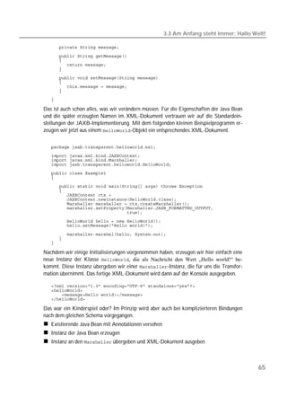 3.3 Am Anfang steht immer: Hallo Welt!

   

   
   
   
   
   
   
   
   
   

Das ist auch schon alles, was wir verändern müssen. Für die Eigenschaften der Java Bean
und die später erzeugten Namen im XML-Dokument vertrauen wir auf die Standardein-
stellungen der JAXB-Implementierung. Mit dem folgenden kleinen Beispielprogramm er-
zeugen wir jetzt aus einem -Objekt ein entsprechendes XML-Dokument.


   
   
   
   
   
   
   
   
   
   
   
   
   
   
   

   
   
   

Nachdem wir einige Initialisierungen vorgenommen haben, erzeugen wir hier einfach eine
neue Instanz der Klasse , die als Nachricht den Wert „Hello world!“ be-
kommt. Diese Instanz übergeben wir einer -Instanz, die für uns die Transfor-
mation übernimmt. Das fertige XML-Dokument wird dann auf der Konsole ausgegeben.

   
   
   
   

Das war ein Kinderspiel oder? Im Prinzip wird aber auch bei komplizierteren Bindungen
nach dem gleichen Schema vorgegangen.
   Existierende Java Bean mit Annotationen versehen
   Instanz der Java Bean erzeugen
   Instanz an den  übergeben und XML-Dokument ausgeben



                                                                                          65
 