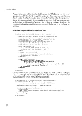 3 Hallo JAXB!

        Apropos Schema, wo ist hier eigentlich die Bindung an ein XML-Schema, von dem vorher
        gesprochen wurde? Nun, JAXB erzeugt hier aus der Java Bean  ein Schema,
        das wir uns bei Bedarf auch ausgeben lassen können. Dafür gibt es neben dem programma-
        tischen Weg über die API oder die Kommandozeile auch einen ANT-Task, den wir an die-
        ser Stelle kurz vorstellen wollen. Wir geben hier wirklich nur ein kurzes Beispiel an, die
        einzelnen Konfigurationsmöglichkeiten des -Tasks sind in der Referenz be-
        schrieben.

        Schema erzeugen mit dem schemaGen-Task

           
           
           
           
           
           
           
           
           
           
           
           
           
           
           
           
           
           
           
           
           
           
           
           

        Mit diesem kleinen ANT-Skript können wir jetzt das Schema durch Ausführen des Targets
         erzeugen und in der angegebenen Datei abspeichern. Das zu unserer kleinen
        Java Bean passende Schema hat nun die folgende Struktur.

           
           
           
           
           
           
           
           
           
           




66
 