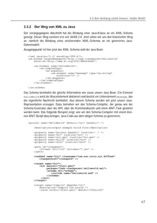 3.3 Am Anfang steht immer: Hallo Welt!

3.3.2   Der Weg von XML zu Java
Der vorangegangene Abschnitt hat die Bindung einer Java-Klasse an ein XML-Schema
gezeigt. Dieser Weg existiert erst seit JAXB 2.0. Jetzt sehen wir uns den klassischen Weg
an, nämlich die Bindung eines existierenden XML-Schemas an ein generiertes Java-
Datenmodell.
Ausgangspunkt ist hier jetzt das XML-Schema statt der Java Bean.

   
   
   

   
   
   
   
   
   
   
   
   

Das Schema beinhaltet die gleiche Information wie zuvor unsere Java Bean. Ein Element
 wird als Wurzelelement deklariert und besitzt ein Unterelement , das
die eigentliche Nachricht beinhaltet. Aus diesem Schema werden wir jetzt unsere Java-
Repräsentation erzeugen. Dazu bemühen wir den Schema-Compiler, der genau wie der
Schema-Generator über die API, über die Kommandozeile und einen ANT-Task gestartet
werden kann. Das folgende Beispiel zeigt, wie wir den Schema-Compiler mit einem klei-
nen ANT-Skript dazu bringen, Java-Code aus dem obigen Schema zu generieren.

   
   
   
   
   
   
   
   
   
   
   
   
   
   
   
   
   
   
   
   
   
   
   




                                                                                            67
 