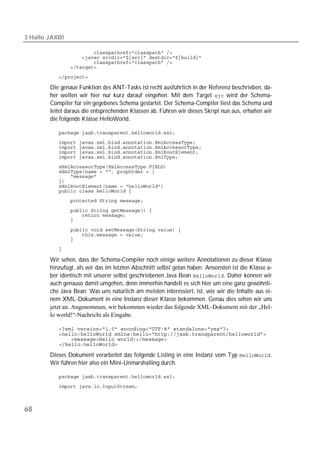 3 Hallo JAXB!

           
           
           
           

           

        Die genaue Funktion des ANT-Tasks ist recht ausführlich in der Referenz beschrieben, da-
        her wollen wir hier nur kurz darauf eingehen. Mit dem Target  wird der Schema-
        Compiler für ein gegebenes Schema gestartet. Der Schema-Compiler liest das Schema und
        leitet daraus die entsprechenden Klassen ab. Führen wir dieses Skript nun aus, erhalten wir
        die folgende Klasse HelloWorld.

           
           
           
           
           
           
           
           
           
           
           
           

           
           
           
           
           
           
           

        Wir sehen, dass der Schema-Compiler noch einige weitere Annotationen zu dieser Klasse
        hinzufügt, als wir das im letzten Abschnitt selbst getan haben. Ansonsten ist die Klasse a-
        ber identisch mit unserer selbst geschriebenen Java Bean . Daher können wir
        auch genauso damit umgehen, denn immerhin handelt es sich hier um eine ganz gewöhnli-
        che Java Bean. Was uns natürlich am meisten interessiert, ist, wie wir die Inhalte aus ei-
        nem XML-Dokument in eine Instanz dieser Klasse bekommen. Genau dies sehen wir uns
        jetzt an. Angenommen, wir bekommen wieder das folgende XML-Dokument mit der „Hel-
        lo world!“-Nachricht als Eingabe.

           
           
           
           

        Dieses Dokument verarbeitet das folgende Listing in eine Instanz vom Typ .
        Wir führen hier also ein Mini-Unmarshalling durch.

           

           



68
 