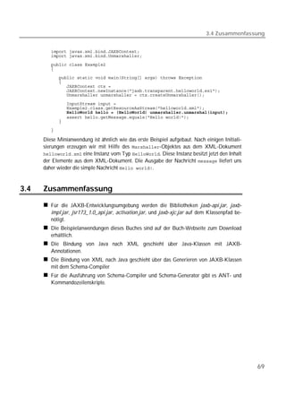 3.4 Zusammenfassung


         
         
         
         
         
         
         
         
         
         
         
         
         
         

         

      Diese Minianwendung ist ähnlich wie das erste Beispiel aufgebaut. Nach einigen Initiali-
      sierungen erzeugen wir mit Hilfe des -Objektes aus dem XML-Dokument
       eine Instanz vom Typ . Diese Instanz besitzt jetzt den Inhalt
      der Elemente aus dem XML-Dokument. Die Ausgabe der Nachricht  liefert uns
      daher wieder die simple Nachricht .


3.4   Zusammenfassung

         Für die JAXB-Entwicklungsumgebung werden die Bibliotheken jaxb-api.jar, jaxb-
         impl.jar, jsr173_1.0_api.jar, activation.jar, und jaxb-xjc.jar auf dem Klassenpfad be-
         nötigt.
         Die Beispielanwendungen dieses Buches sind auf der Buch-Webseite zum Download
         erhältlich.
         Die Bindung von Java nach XML geschieht über Java-Klassen mit JAXB-
         Annotationen.
         Die Bindung von XML nach Java geschieht über das Generieren von JAXB-Klassen
         mit dem Schema-Compiler
         Für die Ausführung von Schema-Compiler und Schema-Generator gibt es ANT- und
         Kommandozeilenskripte.




                                                                                                  69
 