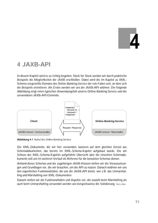 4 JAXB-API
In diesem Kapitel wird es so richtig losgehen. Stück für Stück werden wir durch praktische
Beispiele die Möglichkeiten der JAXB erschließen. Dabei wird die im Kapitel zu XML-
Schema vorgestellte Domäne des Online-Banking-Service der rote Faden sein, an dem sich
die Beispiele orientieren. Als Erstes werden wir uns der JAXB-API widmen. Die folgende
Abbildung zeigt einen typischen Anwendungsfall unseres Online-Banking-Service und die
verwendeten JAXB-API-Elemente.




           Client                                               Online-Banking-Service



JAXBContext / Unmarshaller                                     JAXBContext / Marshaller


Abbildung 4.1 Aufruf des Online-Banking-Service


Die XML-Dokumente, die wir hier verwenden, basieren auf dem gleichen Gerüst aus
Schemadokumenten, das bereits im XML-Schema-Kapitel aufgebaut wurde. Die am
Schluss des XML-Schema-Kapitels aufgeführte Übersicht über die einzelnen Schemado-
kumente soll uns im weiteren Verlauf als Referenz für die benutzten Schemas dienen.
Anhand dieses Schemas und der zugehörigen JAXB-Klassen stellen wir die Voraussetzun-
gen und Grundlagen vor, die wir brauchen, um die API zu nutzen. Danach widmen wir uns
den eigentlichen Funktionalitäten, die uns die JAXB-API bietet, wie z.B. das Unmarshal-
ling und Marshalling von XML-Dokumenten.
Danach stellen wir die Funktionalitäten und Aspekte vor, die sowohl beim Marshalling als
auch beim Unmarshalling verwendet werden wie beispielsweise die Validierung, 




                                                                                             71
 
