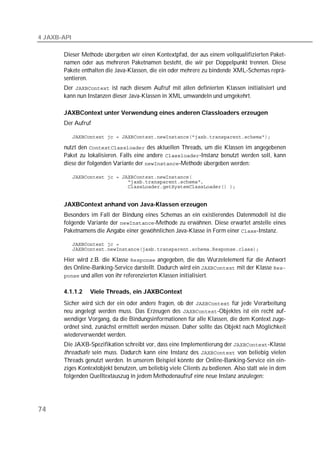4 JAXB-API

       Dieser Methode übergeben wir einen Kontextpfad, der aus einem vollqualifizierten Paket-
       namen oder aus mehreren Paketnamen besteht, die wir per Doppelpunkt trennen. Diese
       Pakete enthalten die Java-Klassen, die ein oder mehrere zu bindende XML-Schemas reprä-
       sentieren.
       Der  ist nach diesem Aufruf mit allen definierten Klassen initialisiert und
       kann nun Instanzen dieser Java-Klassen in XML umwandeln und umgekehrt.

       JAXBContext unter Verwendung eines anderen Classloaders erzeugen
       Der Aufruf

             

       nutzt den  des aktuellen Threads, um die Klassen im angegebenen
       Paket zu lokalisieren. Falls eine andere -Instanz benutzt werden soll, kann
       diese der folgenden Variante der -Methode übergeben werden:

             
             
             


       JAXBContext anhand von Java-Klassen erzeugen
       Besonders im Fall der Bindung eines Schemas an ein existierendes Datenmodell ist die
       folgende Variante der -Methode zu erwähnen. Diese erwartet anstelle eines
       Paketnamens die Angabe einer gewöhnlichen Java-Klasse in Form einer -Instanz.

             
             

       Hier wird z.B. die Klasse  angegeben, die das Wurzelelement für die Antwort
       des Online-Banking-Service darstellt. Dadurch wird ein  mit der Klasse 
        und allen von ihr referenzierten Klassen initialisiert.


       4.1.1.2     Viele Threads, ein JAXBContext
       Sicher wird sich der ein oder andere fragen, ob der  für jede Verarbeitung
       neu angelegt werden muss. Das Erzeugen des -Objektes ist ein recht auf-
       wendiger Vorgang, da die Bindungsinformationen für alle Klassen, die dem Kontext zuge-
       ordnet sind, zunächst ermittelt werden müssen. Daher sollte das Objekt nach Möglichkeit
       wiederverwendet werden.
       Die JAXB-Spezifikation schreibt vor, dass eine Implementierung der -Klasse
       threadsafe sein muss. Dadurch kann eine Instanz des  von beliebig vielen
       Threads genutzt werden. In unserem Beispiel könnte der Online-Banking-Service ein ein-
       ziges Kontextobjekt benutzen, um beliebig viele Clients zu bedienen. Also statt wie in dem
       folgenden Quelltextauszug in jedem Methodenaufruf eine neue Instanz anzulegen:




74
 