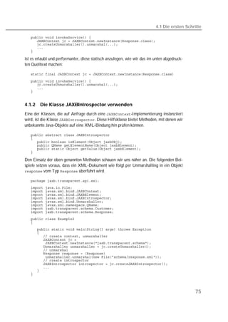4.1 Die ersten Schritte

   
   
   
   
   

ist es erlaubt und performanter, diese statisch anzulegen, wie wir das im unten abgedruck-
ten Quelltext machen:

   

   
   
   
   


4.1.2   Die Klasse JAXBIntrospector verwenden
Eine der Klassen, die auf Anfrage durch eine -Implementierung instanziiert
wird, ist die Klasse . Diese Hilfsklasse bietet Methoden, mit denen wir
unbekannte Java-Objekte auf eine XML-Bindung hin prüfen können.

   
   
   
   
   
   

Den Einsatz der oben genannten Methoden schauen wir uns näher an. Die folgenden Bei-
spiele setzen voraus, dass ein XML-Dokument wie folgt per Unmarshalling in ein Objekt
 vom Typ  überführt wird.

   
   
   
   
   
   
   
   
   
   
   
   
   
   
   
   
   
   
   
   
   
   
   
   
   




                                                                                              75
 