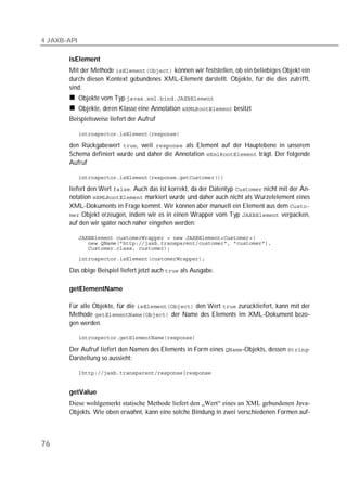 4 JAXB-API

       isElement
       Mit der Methode  können wir feststellen, ob ein beliebiges Objekt ein
       durch diesen Kontext gebundenes XML-Element darstellt. Objekte, für die dies zutrifft,
       sind:
             Objekte vom Typ 
             Objekte, deren Klasse eine Annotation  besitzt
       Beispielsweise liefert der Aufruf

             

       den Rückgabewert , weil  als Element auf der Hauptebene in unserem
       Schema definiert wurde und daher die Annotation  trägt. Der folgende
       Aufruf

             

       liefert den Wert . Auch das ist korrekt, da der Datentyp  nicht mit der An-
       notation  markiert wurde und daher auch nicht als Wurzelelement eines
       XML-Dokuments in Frage kommt. Wir können aber manuell ein Element aus dem 
        Objekt erzeugen, indem wir es in einen Wrapper vom Typ  verpacken,
       auf den wir später noch näher eingehen werden:

             
             
             
             

       Das obige Beispiel liefert jetzt auch  als Ausgabe.

       getElementName

       Für alle Objekte, für die  den Wert  zurückliefert, kann mit der
       Methode  der Name des Elements im XML-Dokument bezo-
       gen werden.

             

       Der Aufruf liefert den Namen des Elements in Form eines -Objekts, dessen -
       Darstellung so aussieht:

             


       getValue
       Diese wohlgemerkt statische Methode liefert den „Wert“ eines an XML gebundenen Java-
       Objekts. Wie oben erwähnt, kann eine solche Bindung in zwei verschiedenen Formen auf-



76
 