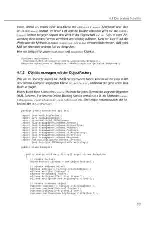 4.1 Die ersten Schritte

treten, einmal als Instanz einer Java-Klasse mit -Annotation oder aber
als -Instanz. Im ersten Fall stellt die Instanz selbst den Wert dar, die 
-Instanz hingegen kapselt den Wert in der Eigenschaft . Falls in einer An-
wendung diese beiden Formen vermischt und beliebig auftreten, kann der Zugriff auf die
Werte über die Methode  vereinheitlicht werden, statt jedes
Mal den einen oder anderen Fall zu überprüfen.
Hier ein Beispiel für unsere - und -Objekte.

   
   
   


4.1.3   Objekte erzeugen mit der ObjectFactory
Wie wir im Übersichtskapitel zur JAXB bereits erwähnt haben, können wir mit einer durch
den Schema-Compiler angelegten Klasse -Instanzen der generierten Java
Beans erzeugen.
Hierzu bietet diese Klasse eine -Methode für jedes Element des zugrunde liegenden
XML-Schemas. Für unseren Online-Banking-Service enthält sie z.B. die Methoden 
, ,  etc. Ein Beispiel veranschaulicht die Ar-
beit mit der .

   
   
   
   
   
   
   
   
   
   
   
   
   
   
   
   
   
   
   
   
   
   
   
   
   
   
   
   
   
   



                                                                                              77
 