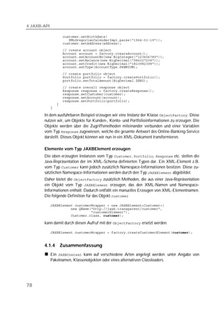 4 JAXB-API

             
             
             
             
             
             
             
             
             
             
             
             
             
             
             
             
             
             
             

       In dem ausführbaren Beispiel erzeugen wir eine Instanz der Klasse . Diese
       nutzen wir, um Objekte für Kunden-, Konto- und Portfolioinformationen zu erzeugen. Die
       Objekte werden über die Zugriffsmethoden miteinander verbunden und einer Variablen
       vom Typ  zugewiesen, welche die gesamte Antwort des Online-Banking-Service
       darstellt. Dieses Objekt können wir nun in ein XML-Dokument transformieren.

       Elemente vom Typ JAXBElement erzeugen
       Die oben erzeugten Instanzen vom Typ , ,  etc. stellen die
       Java-Repräsentation der im XML-Schema definierten Typen dar. Ein XML-Element z.B.
       vom Typ  kann jedoch zusätzlich Namespace-Informationen besitzen. Diese zu-
       sätzlichen Namespace-Informationen werden durch den Typ  abgebildet.
       Daher bietet die  zusätzlich Methoden, die aus einer Java-Repräsentation
       ein Objekt vom Typ  erzeugen, das den XML-Namen und Namespace-
       Informationen enthält. Dadurch entfällt ein manuelles Erzeugen von XML-Elementnamen.
       Die folgende Definition für das Objekt 

             
             
             
             

       kann damit durch diesen Aufruf mit der  ersetzt werden.

             


       4.1.4     Zusammenfassung
             Ein  kann auf verschiedene Arten angelegt werden: unter Angabe von
             Paketnamen, Klassenobjekten oder eines alternativen Classloaders.




78
 