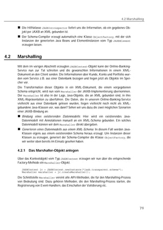 4.2 Marshalling

         Die Hilfsklasse  liefert uns die Information, ob ein gegebenes Ob-
         jekt per JAXB an XML gebunden ist.
         Der Schema-Compiler erzeugt automatisch eine Klasse , mit der sich
         Instanzen der generierten Java Beans und Elementinstanzen vom Typ 
         erzeugen lassen.


4.2   Marshalling

      Mit dem im vorigen Abschnitt erzeugten -Objekt kann der Online-Banking-
      Service nun zur Tat schreiten und die gewünschten Informationen in einem XML-
      Dokument an den Client senden. Die Informationen über Kunde, Konto und Portfolio wur-
      den vom Service z.B. aus einer Datenbank bezogen und liegen jetzt als Objekte im Spei-
      cher vor.
      Die Transformation dieser Objekte in ein XML-Dokument, die einem vorgegebenen
      Schema entspricht, wird nun vom  der JAXB-Implementierung übernommen.
      Der  ist also in der Lage, Java-Objekte, die an XML gebunden sind, in ihre
      XML-Repräsentation zu überführen. Die Daten, die in unserem Online-Banking-Service
      vielleicht aus einer Datenbank gelesen wurden, liegen vielleicht noch nicht als XML-
      gebundene Java-Klassen vor, was dann? Sehen wir uns dazu die zwei möglichen Szenarien
      einer JAXB-Bindung an:
         Bindung eines existierenden Datenmodells: Hier wird ein existierendes Java-
         Datenmodell mit Annotationen manuell an ein XML-Schema gebunden. Ein solches
         Datenmodell können wir dem  direkt übergeben.
         Generieren eines Datenmodells aus einem XML-Schema: In diesem Fall werden Java-
         Klassen eigens aus einem existierenden Schema heraus erzeugt. Um Instanzen dieser
         Klassen zu erzeugen, generiert der Schema-Compiler die Klasse , die
         wir weiter oben bereits im Einsatz gesehen haben.

      4.2.1   Das Marshaller-Objekt anlegen

      Über das Kontextobjekt vom Typ  erzeugen wir nun über die entsprechende
      Factory-Methode ein -Objekt.

         
         

      Die Schnittstelle  vereint alle API-Methoden, die für den Marshalling-Prozess
      von Bedeutung sind. Dazu gehören Methoden, die den Marshalling-Prozess starten, die
      Registrierung von Event-Handlern, das Einschalten der Validierung etc.




                                                                                                 79
 