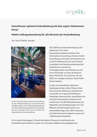 Seite 1 von 5
hanseWasser optimiert Instandhaltung mit dem argvis; Maintenance
Portal
Mobile Auftragsabwicklung für alle Bereiche der Instandhaltung
Von Tino M. Böhler, Dresden
Seit 1999 ist die Abwasserreinigung und -
ableitung in Form eines
Kooperationsmodells privatisiert. Das
Unternehmen hanseWasser Bremen GmbH
(hanseWasser) mit einem Jahresumsatz von
rund 101 Millionen Euro ist seit 24 Jahren
zuständig für die Abwasserentsorgung der
Stadt Bremen und diverser
Umlandgemeinden sowie Kunden aus der
freien Wirtschaft, wie etwa die Brauerei
Beck GmbH & Co. KG in Bremen, die seit
2002 zum heutigen Anheuser-Busch InBev
Konzern gehört.
Zu den von hanseWasser bedienten
Nachbargemeinden zählen Weyhe, Stuhr,
Schwanewede, Ritterhude, Lilienthal und
Lemwerder mit insgesamt 50 Millionen
Kubikmeter Abwasser/Jahr. hanseWasser ist
seit 2015 klimaneutral und betreut und
wartet heute mit 390 Mitarbeiterinnen und
Mitarbeiter zwei Großkläranlagen mit 1,16
Millionen Einwohnergleichwerte, eine
Industriekläranlage, über 200 Pumpwerke,
eine Klärschlammmonodeponie sowie rund
2.300 Kilometer Kanalnetz.
Um in diesen Kläranlagen in Zukunft einheitliche Prozesse für alle Bereiche der
Instandhaltung einzuführen, wurden die vorhandene digitale Lösung abgelöst und
Genutzt wird die argvis-Lösung bei hanseWasser
bei der Abwasserreinigung in zwei kommunalen
Großkläranlagen und eine Industriekläranlage, bei
der Abwasserableitung (Betrieb der Pumpwerke,
hier das Pumpwerk Horn) sowie im Bereich der
Instandhaltung. Bild: hanseWasser
 