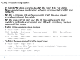  In 2008 SAN-OS is rebranded as NX-OS (from 4.0). NX-OS for
Nexus products are combination software components from IOS and
SAN OS.
 NX-OS is modular OS so if any process crash does not impact
overall operation of the switch.
 NX-OS was evolved from SAN-OS all necessary routing and
switching protocols are imported from IOS with completely rewriten
command line parser.
 Failed process creates core dumps.
N7010A-Dist# show core
VDC Module Instance Process-name PID Date(Year-
Month-Day Time)
--- ------ -------- --------------- ---- ----------
---------------
 To fetch the core dump from the supervisor.
N7010B-Dist# copy core:?
core: Enter URL "core://<module-number>/<process-
id>[/instance-num]"
N7010B-Dist# copy core: tftp:
NX-OS Troubleshooting crashes
 