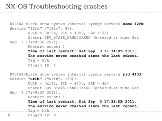 NX-OS Troubleshooting crashes
N7010A-Dist# show system internal sysmgr service name l2fm
Service "l2fm" ("l2fm", 90):
UUID = 0x19A, PID = 4980, SAP = 221
State: SRV_STATE_HANDSHAKED (entered at time Sat
Sep 3 17:49:00 2011).
Restart count: 1
Time of last restart: Sat Sep 3 17:34:05 2011.
The service never crashed since the last reboot.
Tag = N/A
Plugin ID: 1
N7010A-Dist# show system internal sysmgr service pid 4433
Service "urib" ("urib", 173):
UUID = 0x111, PID = 4433, SAP = 427
State: SRV_STATE_HANDSHAKED (entered at time Sat
Sep 3 17:49:00 2011).
Restart count: 1
Time of last restart: Sat Sep 3 17:33:25 2011.
The service never crashed since the last reboot.
Tag = N/A
Plugin ID: 0
 