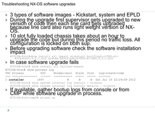 Troubleshooting NX-OS software upgrades
 3 types of software images - Kickstart, system and EPLD
 During the upgrade first supervisor gets upgraded to new
version of code then each line card gets upgraded
because line card also runs light weight version of NX-
OS.
 10 slot fully loaded chassis takes about an hour to
upgrade the code but during this period no traffic loss. All
configuration is locked on both sup.
 Before upgrading software check the software installation
impact
N7010B-Dist#show install all impact kickstart bootflash:n7000-s1-
kickstart.5.2.1.bin system bootflash:n7000-s1-dk9.5.2.1.bin
 In case software upgrade fails
N7010B-Dist# show install all failure-reason
N7010A-Dist# show process log
VDC Process PID Normal-exit Stack Core Log-create-time
--- --------------- ------ ----------- ----- ----- -------
1 installer 1497 N N N Sat Jul 16 22:29:59 2012
N7010B-Dist# show system internal log install | no-more
N7010B-Dist# show system internal log install details | no-more
 If available, gather bootup logs from console or from
CMP while software upgrade in process.
N7010A-Dist-cmp5# attach cp
 