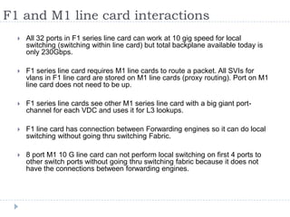 F1 and M1 line card interactions
 All 32 ports in F1 series line card can work at 10 gig speed for local
switching (switching within line card) but total backplane available today is
only 230Gbps.
 F1 series line card requires M1 line cards to route a packet. All SVIs for
vlans in F1 line card are stored on M1 line cards (proxy routing). Port on M1
line card does not need to be up.
 F1 series line cards see other M1 series line card with a big giant port-
channel for each VDC and uses it for L3 lookups.
 F1 line card has connection between Forwarding engines so it can do local
switching without going thru switching Fabric.
 8 port M1 10 G line card can not perform local switching on first 4 ports to
other switch ports without going thru switching fabric because it does not
have the connections between forwarding engines.
 