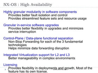 NX-OS : High Availability
www.silantia.com3
Highly granular modularity in software components
Provides better fault isolation and control
Provides streamlined feature sets and resource usage
Granular in-service software upgrades
Provides better flexibility in upgrades and minimizes
service interruption
Control-Plane / Data-plane functional separation
Non-Stop Forwarding for each of the 3 fundamental
technologies
Helps minimize data forwarding disruption
Integrated Virtualization support for L2 and L3
Better manageability in complex environments
Licensing
Provides flexibility in deployments and growth, Most of the
feature has its own license.
 