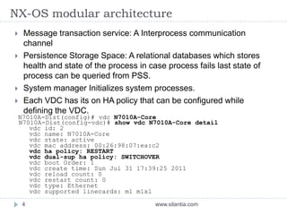 NX-OS modular architecture
www.silantia.com4
 Message transaction service: A Interprocess communication
channel
 Persistence Storage Space: A relational databases which stores
health and state of the process in case process fails last state of
process can be queried from PSS.
 System manager Initializes system processes.
 Each VDC has its on HA policy that can be configured while
defining the VDC.
N7010A-Dist(config)# vdc N7010A-Core
N7010A-Dist(config-vdc)# show vdc N7010A-Core detail
vdc id: 2
vdc name: N7010A-Core
vdc state: active
vdc mac address: 00:26:98:07:ea:c2
vdc ha policy: RESTART
vdc dual-sup ha policy: SWITCHOVER
vdc boot Order: 1
vdc create time: Sun Jul 31 17:39:25 2011
vdc reload count: 0
vdc restart count: 0
vdc type: Ethernet
vdc supported linecards: m1 m1xl
 