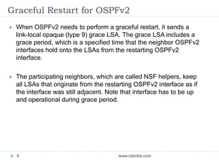Graceful Restart for OSPFv2
www.silantia.com6
 When OSPFv2 needs to perform a graceful restart, it sends a
link-local opaque (type 9) grace LSA. The grace LSA includes a
grace period, which is a specified time that the neighbor OSPFv2
interfaces hold onto the LSAs from the restarting OSPFv2
interface.
 The participating neighbors, which are called NSF helpers, keep
all LSAs that originate from the restarting OSPFv2 interface as if
the interface was still adjacent. Note that interface has to be up
and operational during grace period.
 