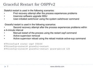 Graceful Restart for OSPFv2
www.silantia.com7
Stateful restart is used in the following scenarios:
• First recovery attempt after the process experiences problems
• Inservice software upgrade ISSU
• User-initiated switchover using the system switchover command
Graceful restart is used in the following scenarios:
• Second recovery attempt after the process experiences problems within
a 4-minute interval
• Manual restart of the process using the restart ospf command
• Active supervisor removal
• Active supervisor reload using the reload module active-sup command
N7K(config)# router ospf CCEIDC
N7K(config-router)# graceful-restart
N7K(config-router)# graceful-restart grace-period 120
 