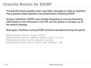 Graceful Restart for EIGRP
www.silantia.com8
The graceful restart-capable router uses Hello messages to notify its neighbors
that a graceful restart operation has started before restarting EIGRP.
During a switchover, EIGRP uses nonstop forwarding to continue forwarding
traffic based on the information in the FIB, and the system is not taken out of
the network topology.
Note again, interfaces running EIGRP should be operational during this period.
N7K(config)# router eigrp CCIEDC
N7K(config-router)# address-family ipv6 unicast
N7K(config-router-af)# graceful-restart
N7K(config-router-af)# timers nsf converge 180
 