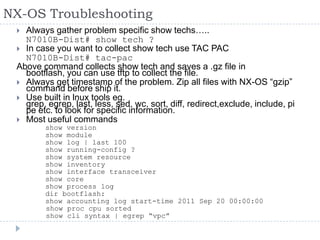 NX-OS Troubleshooting
 Always gather problem specific show techs…..
N7010B-Dist# show tech ?
 In case you want to collect show tech use TAC PAC
N7010B-Dist# tac-pac
Above command collects show tech and saves a .gz file in
bootflash, you can use tftp to collect the file.
 Always get timestamp of the problem. Zip all files with NX-OS “gzip”
command before ship it.
 Use built in lnux tools eg.
grep, egrep, last, less, sed, wc, sort, diff, redirect,exclude, include, pi
pe etc. to look for specific information.
 Most useful commands
show version
show module
show log | last 100
show running-config ?
show system resource
show inventory
show interface transceiver
show core
show process log
dir bootflash:
show accounting log start-time 2011 Sep 20 00:00:00
show proc cpu sorted
show cli syntax | egrep “vpc”
 