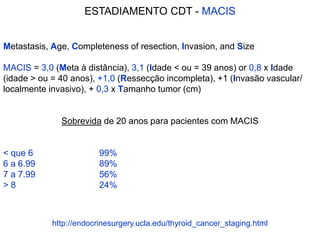 Metastasis, Age, Completeness of resection, Invasion, and Size
MACIS = 3,0 (Meta à distância), 3,1 (Idade < ou = 39 anos) or 0,8 x Idade
(idade > ou = 40 anos), +1,0 (Ressecção incompleta), +1 (Invasão vascular/
localmente invasivo), + 0,3 x Tamanho tumor (cm)
Sobrevida de 20 anos para pacientes com MACIS
< que 6 99%
6 a 6.99 89%
7 a 7.99 56%
> 8 24%
ESTADIAMENTO CDT - MACIS
http://endocrinesurgery.ucla.edu/thyroid_cancer_staging.html
 