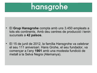 • El Grup Hansgrohe compta amb uns 3.450 empleats a
tots els continents. Amb deu centres de producció i tenin
sucursals a 42 països.
• El 15 de junil de 2012, la família Hansgrohe va celebrar
el seu 111 aniversari. Hans Grohe, el seu fundador, va
començar a l’any 1901 amb una modesta fundició de
metall a la Selva Negra (Alemanya).
 