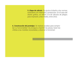 5. Etapa de cálculo: Se ajusta el diseño a las normas
estándares de materiales y producción. En el caso del
diseño gráfico, se refiere a la de cálculos de pliegos
para impresión, artes finales, entre otros.
6. Construcción del prototipo: Se realizan pruebas para compro-
bar su funcionalidad. Se prosigue a imprimir las piezas, hacer las
viñetas a las medidas necesitadas y observar si funcionan
 