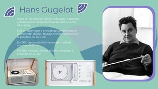 Hans Gugelot
Nace el 1 de abril de 1920 en Macasar, Indonesia
y falleció el 10 de septiembre de 1965 en Ulm,
Alemania.
Fue un diseñador y arquitecto considerado el
pionero del diseño. Trabajo como freelance en
la práctica de Max Bill.
En 1950 desarrolló el sistema de muebles
modulares M-125
En 1954 conoce a Erwin Braun y empieza a
enseñar en la Ulm.
 