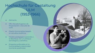 ● Alemania.
● HfG, Escuela Superior de
Proyectación o Escuela de
ULM.
● Diseño funcionalista basado
en estudios analíticos.
● Modelo pedagógico parecido a
la BauHaus, con un enfoque
tecnológico y cientíﬁco.
● Proyectos enfocados en la
funcionalidad y practicidad
(corriente positivista).
 