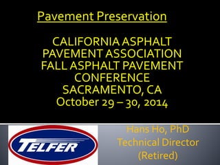 Pavement Preservation 
CALIFORNIA ASPHALT 
PAVEMENT ASSOCIATION 
FALL ASPHALT PAVEMENT 
CONFERENCE 
SACRAMENTO, CA 
October 29 – 30, 2014 
Hans Ho, PhD 
Technical Director 
(Retired) 
 