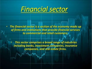 Financial sector
• The financial sector is a section of the economy made up
of firms and institutions that provide financial services
to commercial and retail customers.
• This sector comprises a broad range of industries
including banks, investment companies, insurance
companies, and real estate firms.
 