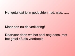 Het getal dat je in gedachten had, was: ….. Maar dan nu de verklaring! Daarvoor doen we het spel nog eens, met het getal 43 als voorbeeld. 