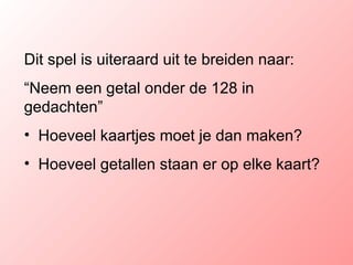 Dit spel is uiteraard uit te breiden naar: “ Neem een getal onder de 128 in gedachten” Hoeveel kaartjes moet je dan maken? Hoeveel getallen staan er op elke kaart? 