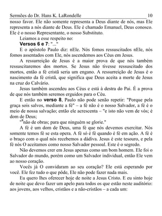 Sermões do Dr. Hans K. LaRondelle 10 
nosso favor. Ele não somente representa a Deus diante de nós, mas Ele representa a nós diante de Deus. Ele é chamado Emanuel, Deus conosco. Ele é o nosso Representante, o nosso Substituto. 
Leiamos a esse respeito no: 
Versos 6 e 7: "..." 
E o apóstolo Paulo diz: nEle. Nós fomos ressuscitados nEle, nós fomos assentados com Ele, nós ascendemos aos Céus em Jesus. 
A ressurreição de Jesus é a maior prova de que nós também ressuscitaremos dos mortos. Se Jesus não tivesse ressuscitado dos mortos, então a fé cristã seria um engano. A ressurreição de Jesus é o nascimento da fé cristã, que significa que Deus aceita a morte de Jesus na cruz do Calvário. 
Jesus também ascendeu aos Céus e está à destra do Pai. É a prova de que nós também seremos erguidos para o Céu. 
E então no verso 8, Paulo não pode senão repetir: "Porque pela graça sois salvos, mediante a fé" – a fé não é o nosso Salvador, a fé é o meio de nossa salvação; então ele acrescenta – "e isto não vem de vós; é dom de Deus; 
"9não de obras; para que ninguém se glorie." 
A fé é um dom de Deus, uma fé que nós devemos exercitar. Nós somente temos fé se esta opera. A fé só é fé quando é fé em ação. A fé é o braço com o qual nós recebemos a dádiva. Jesus é este tesouro, e pela fé nós O aceitamos como nosso Salvador pessoal. Este é o segredo. 
Não devemos crer em Jesus apenas como um bom homem. Ele foi o Salvador do mundo, porém como um Salvador individual, então Ele vem ao nosso coração. 
Vocês já O convidaram ao seu coração? Ele está esperando por você. Ele fez tudo o que pôde, Ele não pode fazer nada mais. 
Eu quero lhes oferecer hoje de noite a Jesus Cristo. E eu sinto hoje de noite que devo fazer um apelo para todos os que estão neste auditório: aos jovens, aos velhos, cristãos e a não-cristãos – a cada um:  